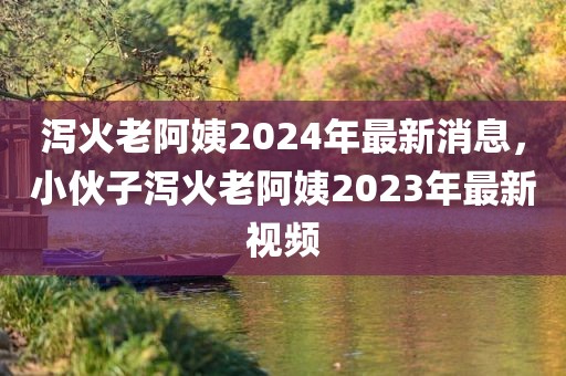 泻火老阿姨2024年最新消息，小伙子泻火老阿姨2023年最新视频