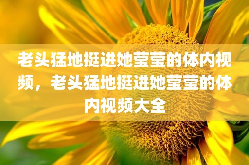 老头猛地挺进她莹莹的体内视频，老头猛地挺进她莹莹的体内视频大全