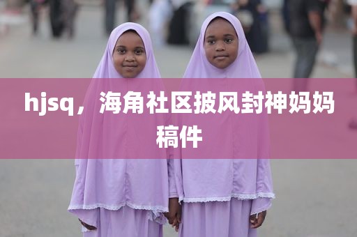 hjsq，海角社区披风封神妈妈稿件