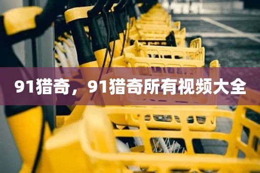 91猎奇，91猎奇所有视频大全