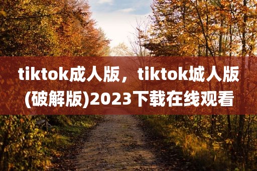 tiktok成人版，tiktok城人版(破解版)2023下载在线观看