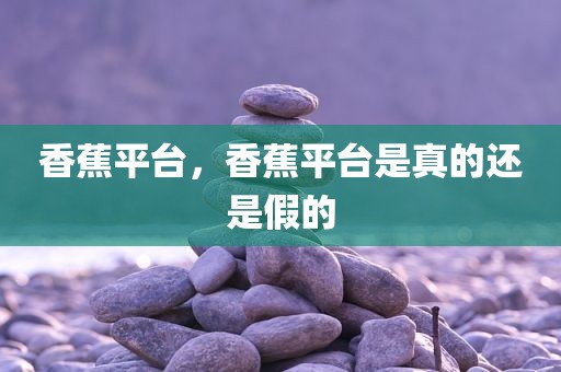 香蕉平台，香蕉平台是真的还是假的