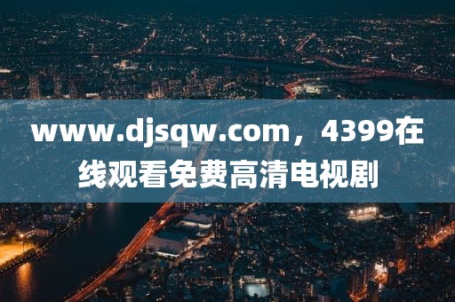 www.djsqw.com，4399在线观看免费高清电视剧