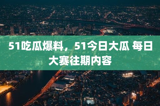 51吃瓜爆料，51今日大瓜 每日大赛往期内容
