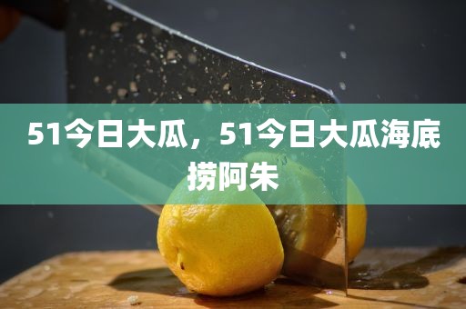 51今日大瓜，51今日大瓜海底捞阿朱