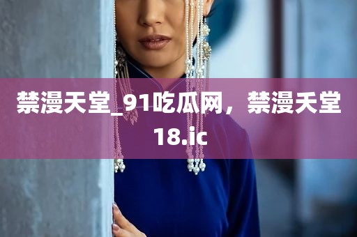禁漫天堂_91吃瓜网，禁漫夭堂18.ic