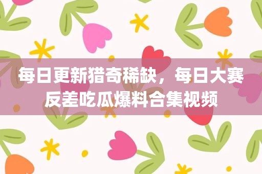 每日更新猎奇稀缺，每日大赛反差吃瓜爆料合集视频