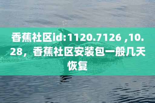 香蕉社区id:1120.7126 ,10.28，香蕉社区安装包一般几天恢复