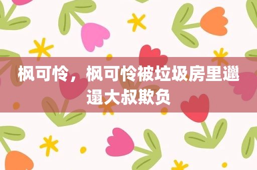 枫可怜，枫可怜被垃圾房里邋遢大叔欺负