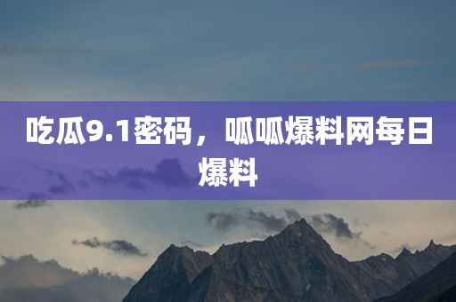 吃瓜9.1密码，呱呱爆料网每日爆料