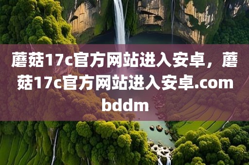 蘑菇17c官方网站进入安卓，蘑菇17c官方网站进入安卓.combddm