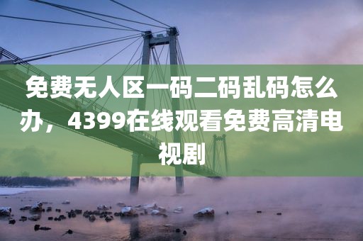 免费无人区一码二码乱码怎么办，4399在线观看免费高清电视剧