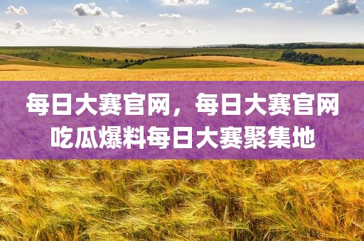 每日大赛官网，每日大赛官网吃瓜爆料每日大赛聚集地