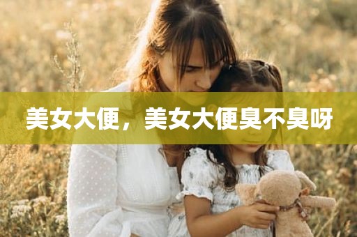 美女大便，美女大便臭不臭呀
