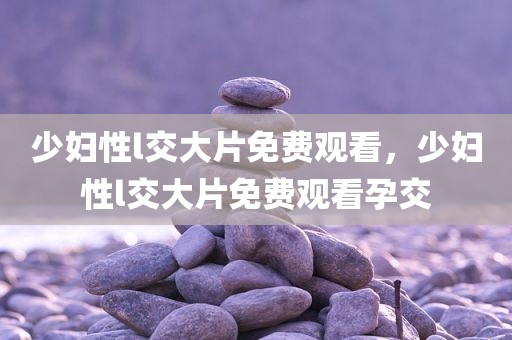 少妇性l交大片免费观看，少妇性l交大片免费观看孕交