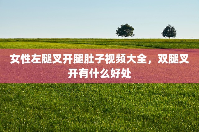 女性左腿叉开腿肚子视频大全，双腿叉开有什么好处