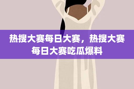 热搜大赛每日大赛，热搜大赛每日大赛吃瓜爆料