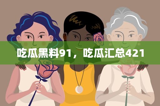 吃瓜黑料91，吃瓜汇总421