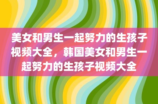 美女和男生一起努力的生孩子视频大全，韩国美女和男生一起努力的生孩子视频大全