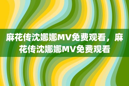 麻花传沈娜娜MV免费观看，麻花传沈娜娜MV免费观看