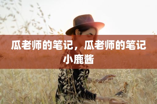 瓜老师的笔记，瓜老师的笔记小鹿酱