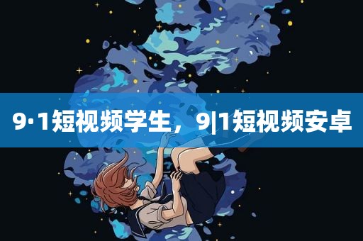 9·1短视频学生，9|1短视频安卓