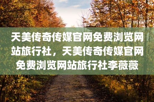 天美传奇传媒官网免费浏览网站旅行社，天美传奇传媒官网免费浏览网站旅行社李薇薇