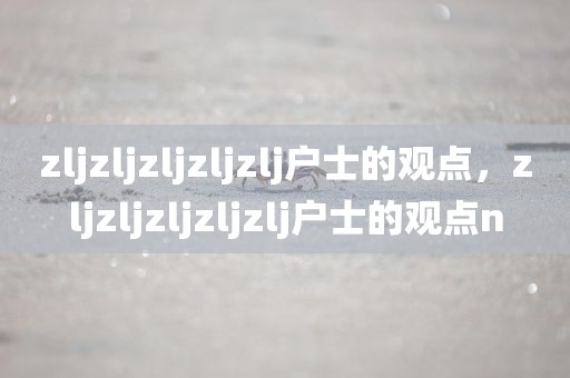 zljzljzljzljzlj户士的观点，zljzljzljzljzlj户士的观点n