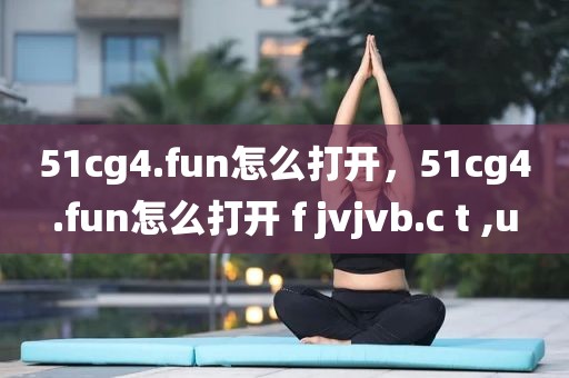 51cg4.fun怎么打开，51cg4.fun怎么打开 f jvjvb.c t ,u
