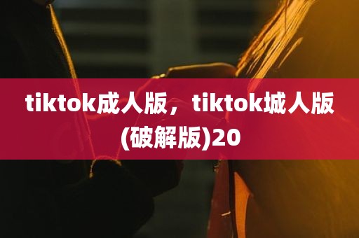 tiktok成人版，tiktok城人版(破解版)20