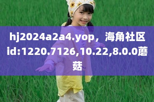 hj2024a2a4.yop，海角社区id:1220.7126,10.22,8.0.0蘑菇