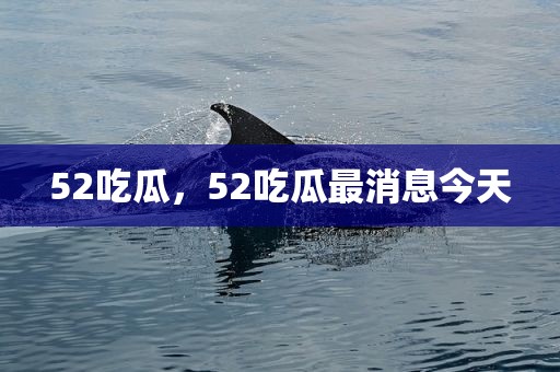 52吃瓜，52吃瓜最消息今天
