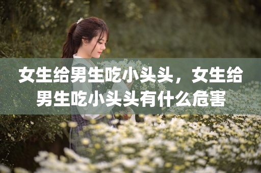 女生给男生吃小头头，女生给男生吃小头头有什么危害