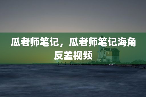 瓜老师笔记，瓜老师笔记海角反差视频
