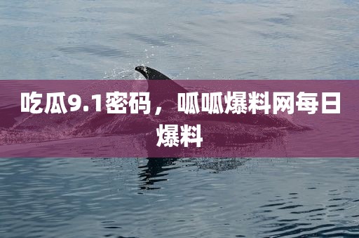 吃瓜9.1密码，呱呱爆料网每日爆料
