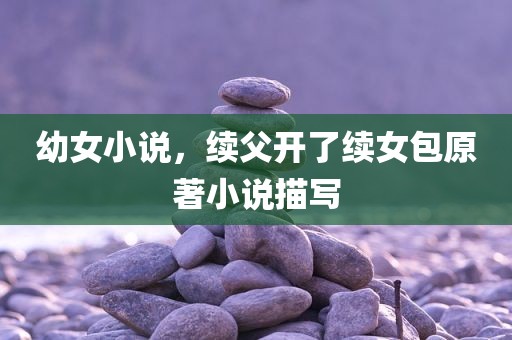 幼女小说，续父开了续女包原著小说描写
