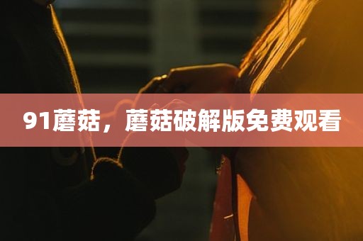 91蘑菇，蘑菇破解版免费观看