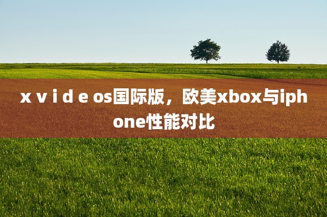 x v i d e os国际版，欧美xbox与iphone性能对比