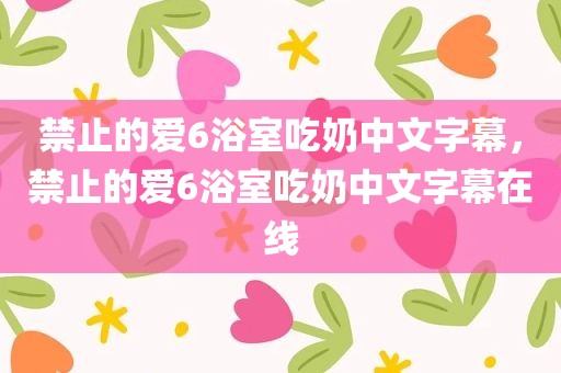 禁止的爱6浴室吃奶中文字幕，禁止的爱6浴室吃奶中文字幕在线