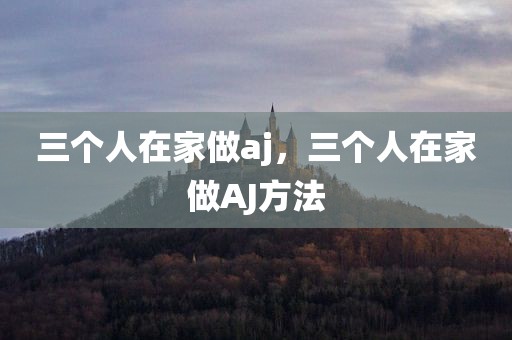 三个人在家做aj，三个人在家做AJ方法