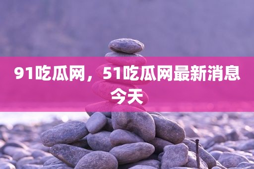 91吃瓜网，51吃瓜网最新消息今天