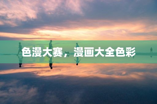 色漫大赛，漫画大全色彩