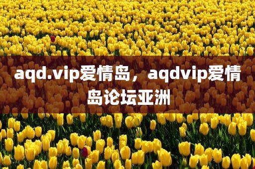 aqd.vip爱情岛，aqdvip爱情岛论坛亚洲