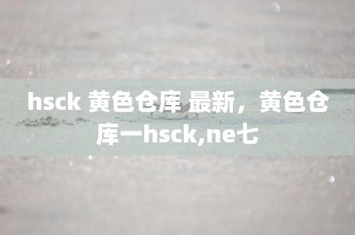 hsck 黄色仓库 最新，黄色仓库一hsck,ne七