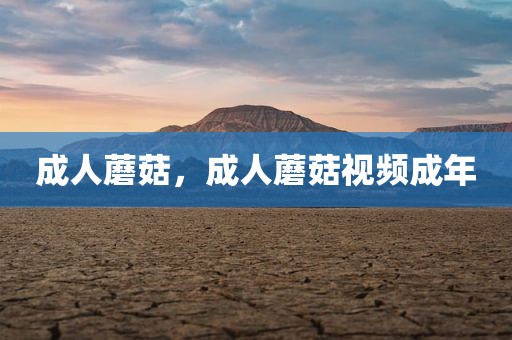 成人蘑菇，成人蘑菇视频成年