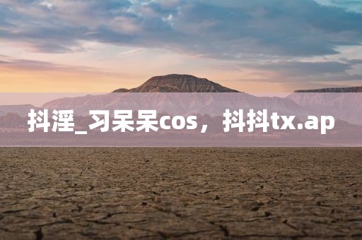 抖淫_习呆呆cos，抖抖tx.ap