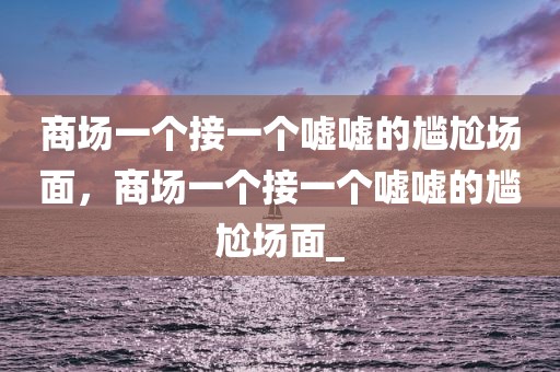 商场一个接一个嘘嘘的尴尬场面，商场一个接一个嘘嘘的尴尬场面_