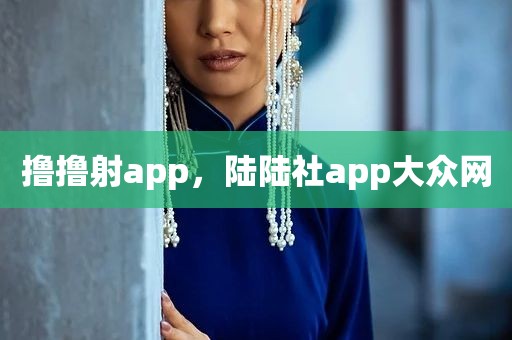 撸撸射app，陆陆社app大众网
