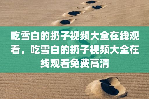 吃雪白的扔子视频大全在线观看，吃雪白的扔子视频大全在线观看免费高清