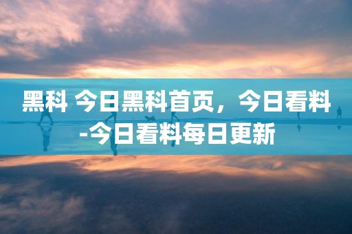 黑科 今日黑科首页，今日看料-今日看料每日更新